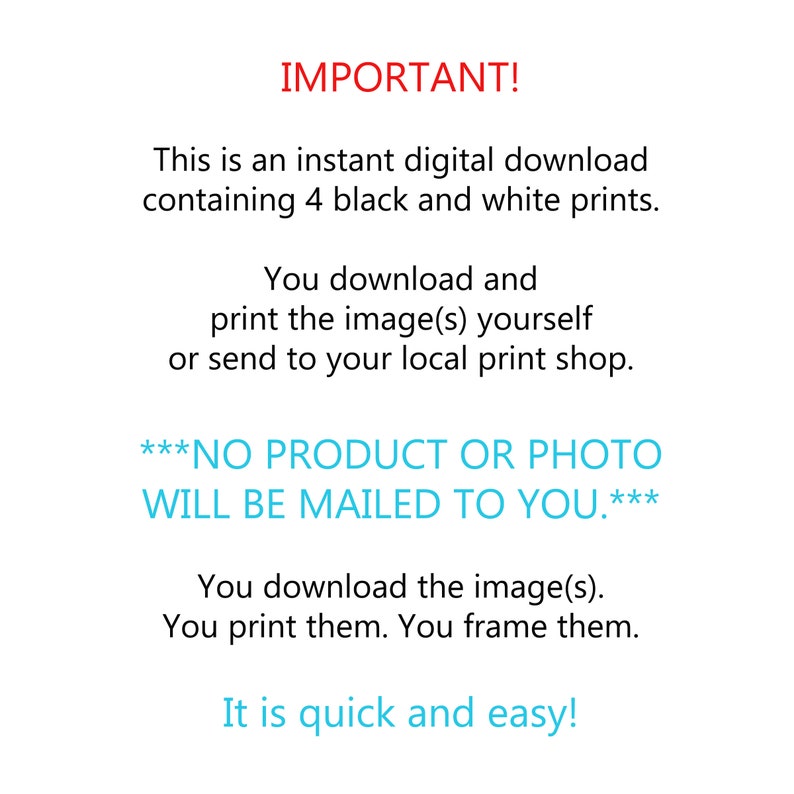 May include: Text on a white background that reads "IMPORTANT! This is an instant digital download containing 4 black and white prints. You download and print the image(s) yourself or send to your local print shop. ***NO PRODUCT OR PHOTO WILL BE MAILED TO YOU.*** You download the image(s). You print them. You frame them. It is quick and easy!"