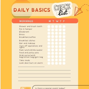 May include: A yellow and orange checklist with the title "Daily Basics Check List" and a list of morning tasks with checkboxes for each day of the week. The tasks include "Shower and brush teeth", "PJs in hamper", "Deodorant", "Dress", "Breakfast/coffee", "Breakfast dishes", "Hair and makeup", "Turn off appliances and lights", "Pack lunch/drinks/water", "Feed and potty pets", "Grab purse/work bag/school bag/gym bag", "Take meds", and "Lock door/turn on alarm". There are also three questions at the bottom of the checklist: "Is there a special event today?", "Do I have all devices and chargers?", and "Is there a reason to leave early (example: fill up the car)?"
