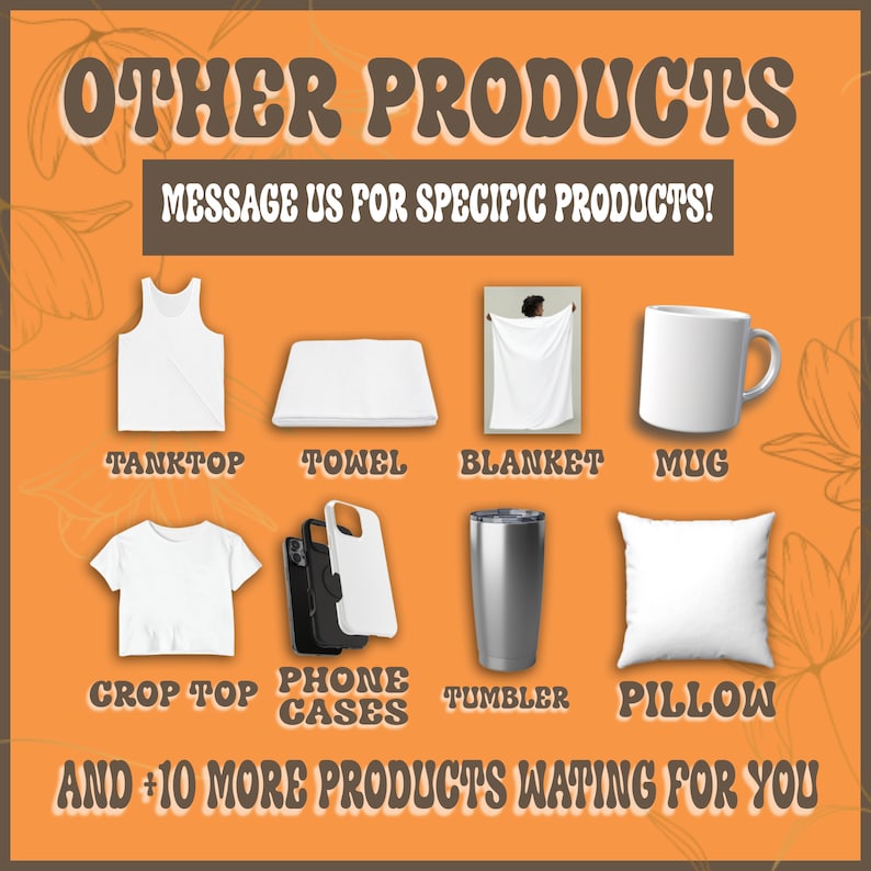 May include: A graphic showing various customizable products, including a tank top, towel, blanket, mug, crop top, phone case, tumbler, and pillow. The text "OTHER PRODUCTS" and "MESSAGE US FOR SPECIFIC PRODUCTS!" is displayed at the top of the graphic. The text "AND +10 MORE PRODUCTS WAITING FOR YOU" is displayed at the bottom of the graphic.