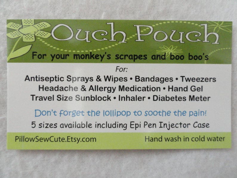 May include: Green and white ouch pouch with the text "Ouch Pouch" and "For your monkey's scrapes and boo boo's". The pouch is for storing first aid supplies like antiseptic sprays, wipes, bandages, tweezers, headache and allergy medication, hand gel, travel size sunblock, inhaler, and diabetes meter. The text "Don't forget the lollipop to soothe the pain!" is also included. The pouch is available in 5 sizes including an Epi Pen Injector Case. The website PillowSewCute.Etsy.com is listed at the bottom of the pouch.