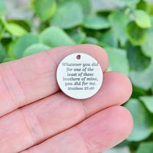 Whatever you did for one of the least of these brothers of mine, you did  for me. Matthew 25:40,  Custom Laser Engraved Charm CC588