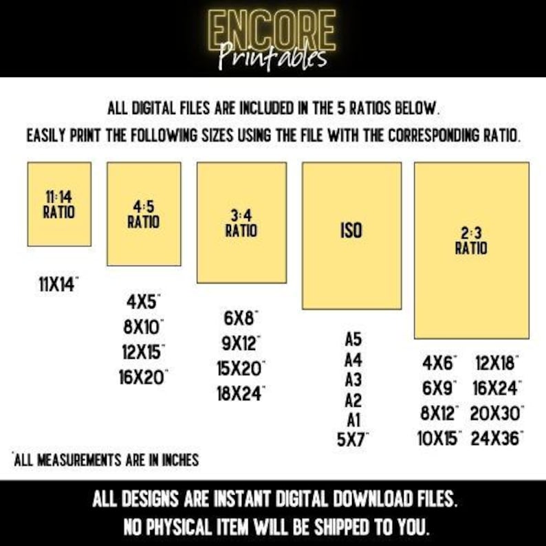May include: A yellow and black graphic with the text "ENCORE Printables" at the top. The graphic lists different print sizes in inches for five aspect ratios: 11:14, 4:5, 3:4, ISO, and 2:3. The text "ALL DESIGNS ARE INSTANT DIGITAL DOWNLOAD FILES. NO PHYSICAL ITEM WILL BE SHIPPED TO YOU." is at the bottom.