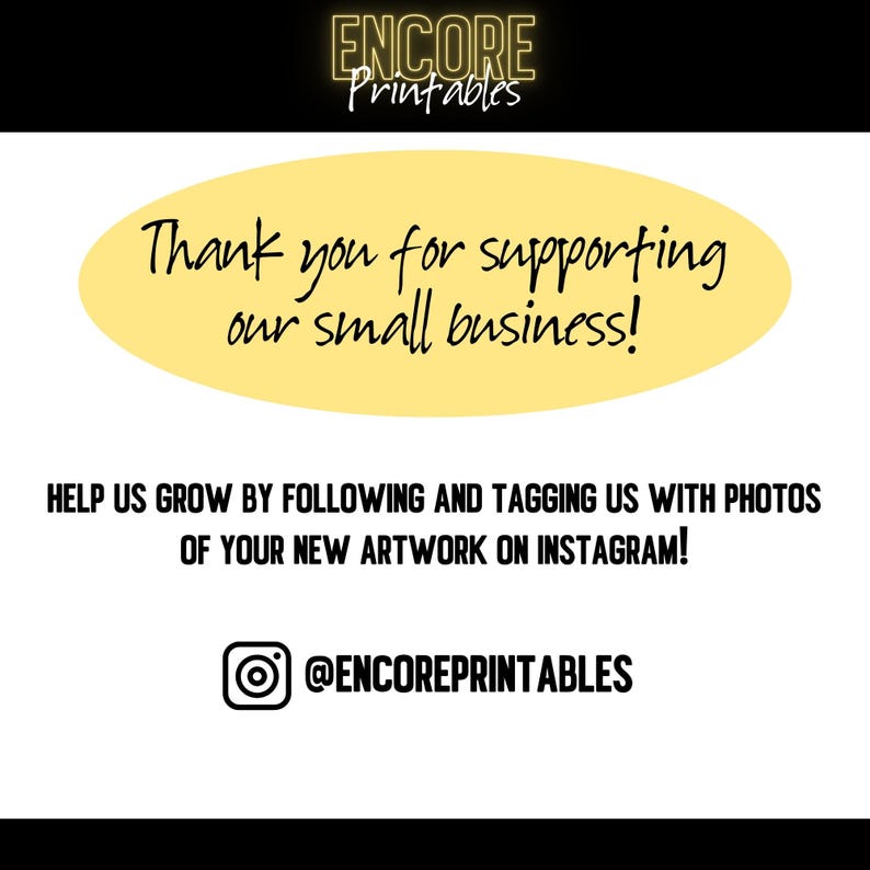 May include: A white graphic with the text "ENCORE Printables" in a gold font at the top. Below is a yellow oval with the text "Thank you for supporting our small business!" in black. The bottom text reads "HELP US GROW BY FOLLOWING AND TAGGING US WITH PHOTOS OF YOUR NEW ARTWORK ON INSTAGRAM!" with the Instagram handle @ENCOREPRINTABLES.