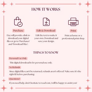 May include: A pink and white graphic with instructions on how to purchase, edit, and print a digital download. The text says "How it Works", "Purchase", "Edit & Download", "Print", "Things to Know", "Personal Use Only", "No Refunds", and "Questions?"