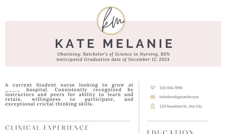 May include: A resume for Kate Melanie, a student nurse looking to grow at a hospital. She is obtaining a Bachelor's of Science in Nursing, BSN, with an anticipated graduation date of December 12, 2024. Her contact information is listed, including her phone number, email address, and physical address.