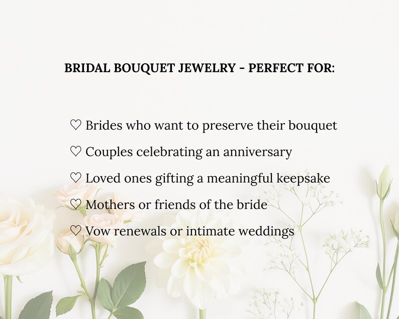 May include: Image features text: BRIDAL BOUQUET JEWELRY - PERFECT FOR: Brides who want to preserve their bouquet, couples celebrating an anniversary, loved ones gifting a keepsake, mothers or friends of the bride, vow renewals or intimate weddings. Floral arrangement in the background.