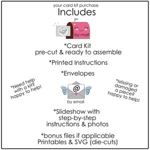 May include: A pink and white illustration of a mailbox with the text "by mail" and a white envelope with the text "@" and "by email". The text "Includes" is at the top of the image. The text "*Card Kit pre-cut & ready to assemble *Printed Instructions *Envelopes *Slideshow with step-by-step instructions & photos *bonus files if applicable Printables & SVG (die-cuts)" is in the center of the image. The text "*Need help with a kit? happy to help!" is in the lower left corner of the image. The text "*Missing or damaged a piece? happy to help!" is in the lower right corner of the image.