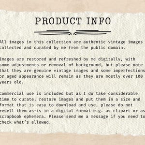 May include: Text on a white background with the heading "PRODUCT INFO". The text explains that all images in the collection are authentic vintage images collected and curated from the public domain. The text also explains that the images are restored and refreshed digitally, but may have some imperfections or aged appearance. The text also explains that commercial use is included, but the seller asks that the images not be resold as-is in a digital format.