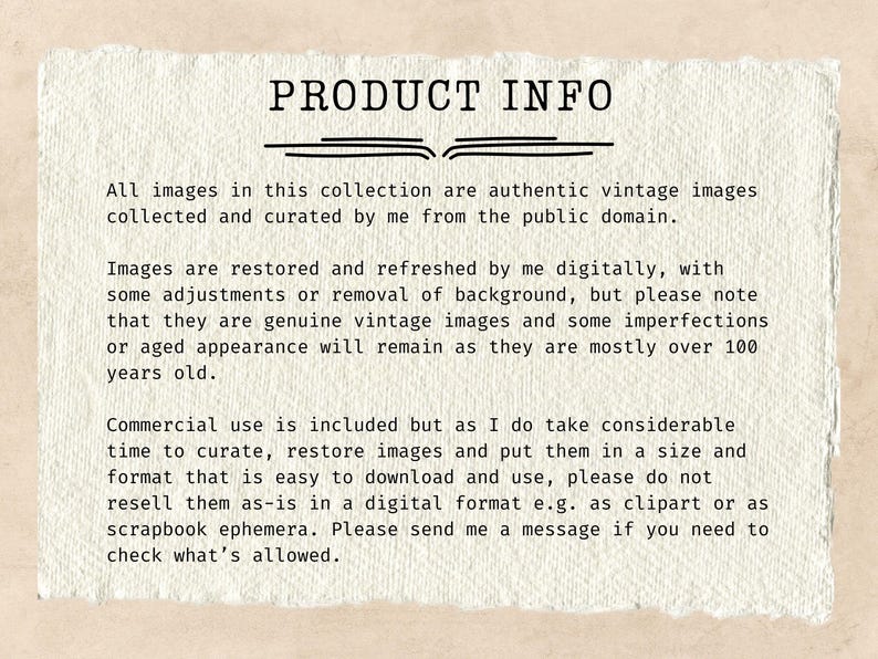May include: Text on a white background with the heading "PRODUCT INFO". The text explains that all images in the collection are authentic vintage images collected and curated from the public domain. The text also explains that the images are restored and refreshed digitally, but may have some imperfections or aged appearance. The text also explains that commercial use is included, but the seller asks that the images not be resold as-is in a digital format.
