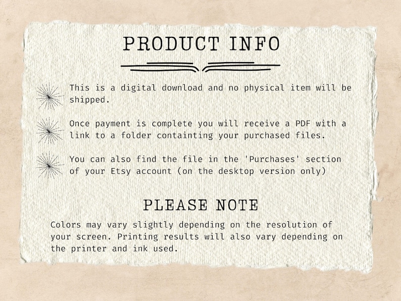 May include: Text on a white background with black text that reads "PRODUCT INFO" and explains that this is a digital download and no physical item will be shipped. It also explains that once payment is complete, a PDF will be sent with a link to a folder containing the purchased files. The text also explains that the file can be found in the 'Purchases' section of the Etsy account (on the desktop version only). The text then reads "PLEASE NOTE" and explains that colors may vary slightly depending on the resolution of the screen. Printing results will also vary depending on the printer and ink used.