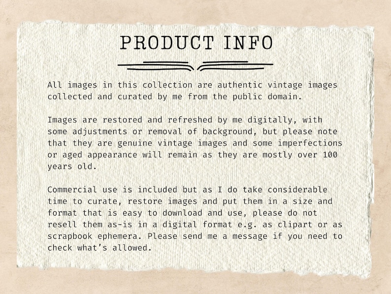 May include: Text on a white background with the heading "PRODUCT INFO". The text explains that all images in the collection are authentic vintage images collected and curated from the public domain. The text also explains that the images are restored and refreshed digitally, but may have some imperfections or aged appearance. The text also explains that commercial use is included, but the seller asks that the images not be resold as-is in a digital format.