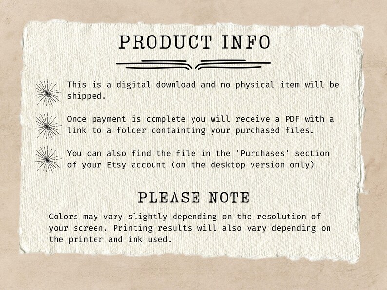 May include: Text on a white background with the heading "PRODUCT INFO". The text explains that this is a digital download and no physical item will be shipped. It also explains that once payment is complete, the buyer will receive a PDF with a link to a folder containing the purchased files. The text also explains that the file can be found in the 'Purchases' section of the Etsy account (on the desktop version only). The text also includes a "PLEASE NOTE" section that explains that colors may vary slightly depending on the resolution of the screen. It also explains that printing results will also vary depending on the printer and ink used.