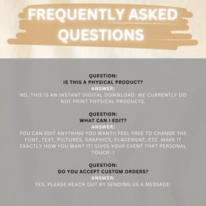 May include: Frequently Asked Questions text with three questions and answers. The first question asks if the product is a physical product. The answer is no, it is a digital download. The second question asks what can be edited. The answer is that everything can be edited, including font, text, pictures, graphics, placement, etc. The third question asks if custom orders are accepted. The answer is yes, please reach out by sending a message.