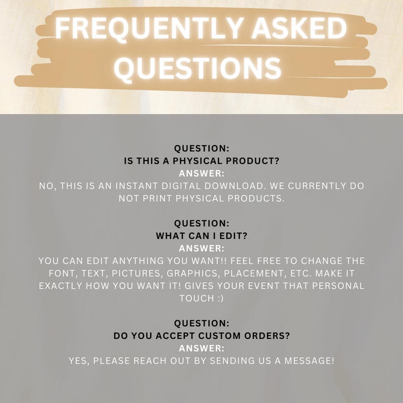 May include: Frequently Asked Questions text with three questions and answers. The first question asks if the product is a physical product. The answer is no, it is a digital download. The second question asks what can be edited. The answer is that everything can be edited, including font, text, pictures, graphics, placement, etc. The third question asks if custom orders are accepted. The answer is yes, please reach out by sending a message.