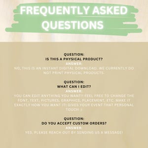 May include: A green and white graphic with the text "Frequently Asked Questions" in white. The graphic is on a beige background. The text below the graphic asks and answers questions about the product. The first question is "Is this a physical product?" The answer is "No, this is an instant digital download. We currently do not print physical products.". The second question is "What can I edit?" The answer is "You can edit anything you want! Feel free to change the font, text, pictures, graphics, placement, etc. Make it exactly how you want it! Gives your event that personal touch :)". The third question is "Do you accept custom orders?" The answer is "Yes, please reach out by sending us a message!"