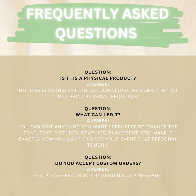 May include: A green and white graphic with the text "Frequently Asked Questions" in white. The graphic is on a beige background. The text below the graphic asks and answers questions about the product. The first question is "Is this a physical product?" The answer is "No, this is an instant digital download. We currently do not print physical products.". The second question is "What can I edit?" The answer is "You can edit anything you want! Feel free to change the font, text, pictures, graphics, placement, etc. Make it exactly how you want it! Gives your event that personal touch :)". The third question is "Do you accept custom orders?" The answer is "Yes, please reach out by sending us a message!"