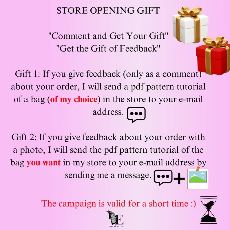 May include: A pink and white graphic with the text "STORE OPENING GIFT" and "Comment and Get Your Gift" and "Get the Gift of Feedback". The graphic also includes two gift boxes, one red and one white, and a speech bubble with three dots. The text below the gift boxes reads "Gift 1: If you give feedback (only as a comment) about your order, I will send a pdf pattern tutorial of a bag (of my choice) in the store to your e-mail address." The text below the speech bubble reads "Gift 2: If you give feedback about your order with a photo, I will send the pdf pattern tutorial of the bag you want in my store to your e-mail address by sending me a message." The graphic also includes a speech bubble with three dots and a picture of a landscape. The text below the speech bubble and picture reads "The campaign is valid for a short time :)". The graphic also includes a stylized letter "E" and the text "ESPERIDIGITAL".