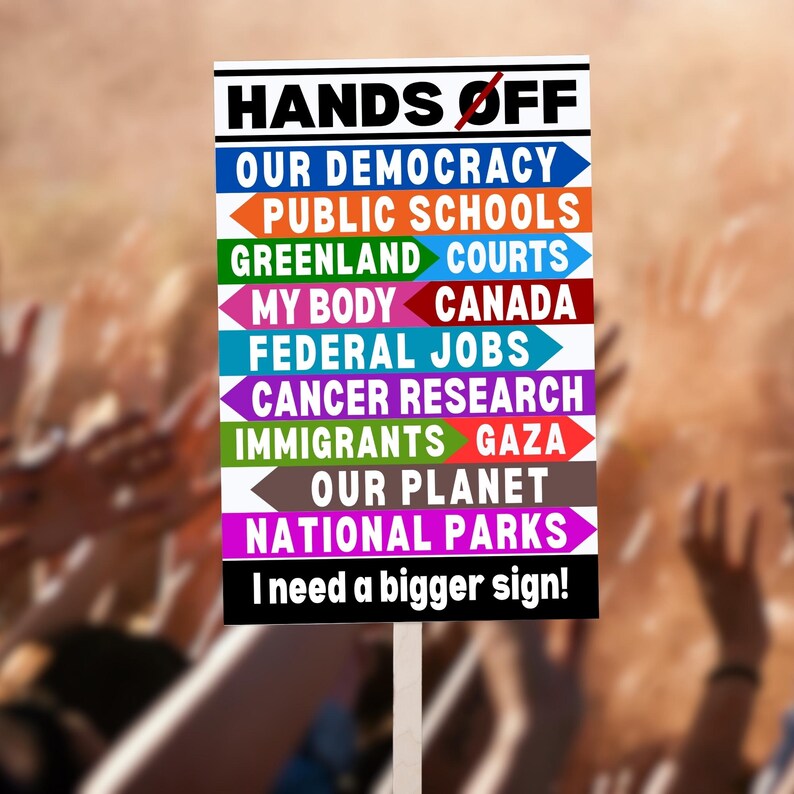 A protest sign with the text "HANDS OFF" and a list of things the sign holder wants to be left alone, including "OUR DEMOCRACY", "PUBLIC SCHOOLS", "GREENLAND", "COURTS", "MY BODY", "CANADA", "FEDERAL JOBS", "CANCER RESEARCH", "IMMIGRANTS", "GAZA", "OUR PLANET", and "NATIONAL PARKS". The sign also says "I need a bigger sign!"