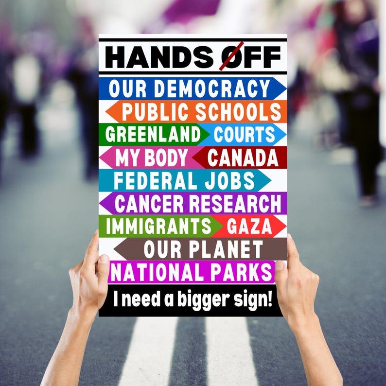 May include: A white sign with the text "HANDS OFF" in black letters. The sign has a list of items with arrows pointing to the left, including "OUR DEMOCRACY", "PUBLIC SCHOOLS", "GREENLAND", "COURTS", "MY BODY", "CANADA", "FEDERAL JOBS", "CANCER RESEARCH", "IMMIGRANTS", "GAZA", "OUR PLANET", and "NATIONAL PARKS". The sign also has the text "I need a bigger sign!" in black letters.