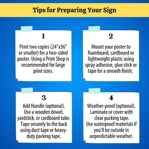 Tip 1: Print two copies (24"x36" or smaller) for a two-sided poster. Tip 2: Mount your poster to foamboard, cardboard or lightweight plastic using spray adhesive, glue stick or tape for a smooth finish. Tip 3: Add handle (optional). Use a wooden dowel, yardstick, or cardboard tube. Tape securely to the back using duct tape or heavy-duty packing tape. Tip 4: Weather-proof (optional). Laminate or cover with clear packing tape. Use waterproof materials if you'll be outside in unpredictable weather.