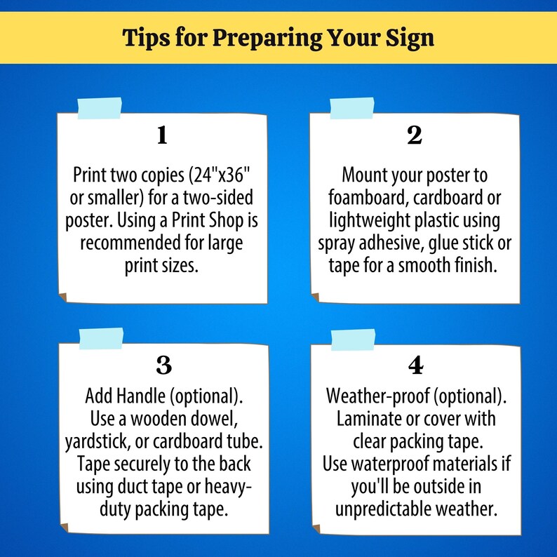 Tip 1: Print two copies (24"x36" or smaller) for a two-sided poster. Tip 2: Mount your poster to foamboard, cardboard or lightweight plastic using spray adhesive, glue stick or tape for a smooth finish. Tip 3: Add handle (optional). Use a wooden dowel, yardstick, or cardboard tube. Tape securely to the back using duct tape or heavy-duty packing tape. Tip 4: Weather-proof (optional). Laminate or cover with clear packing tape. Use waterproof materials if you'll be outside in unpredictable weather.