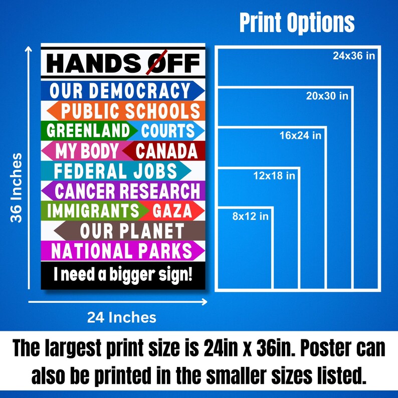 May include: A poster with the text "Hands Off" and a list of items including "Our Democracy", "Public Schools", "Greenland Courts", "My Body", "Canada", "Federal Jobs", "Cancer Research", "Immigrants", "Gaza", "Our Planet", and "National Parks". The poster is available in various sizes, including 24x36 inches, 20x30 inches, 16x24 inches, 12x18 inches, and 8x12 inches.