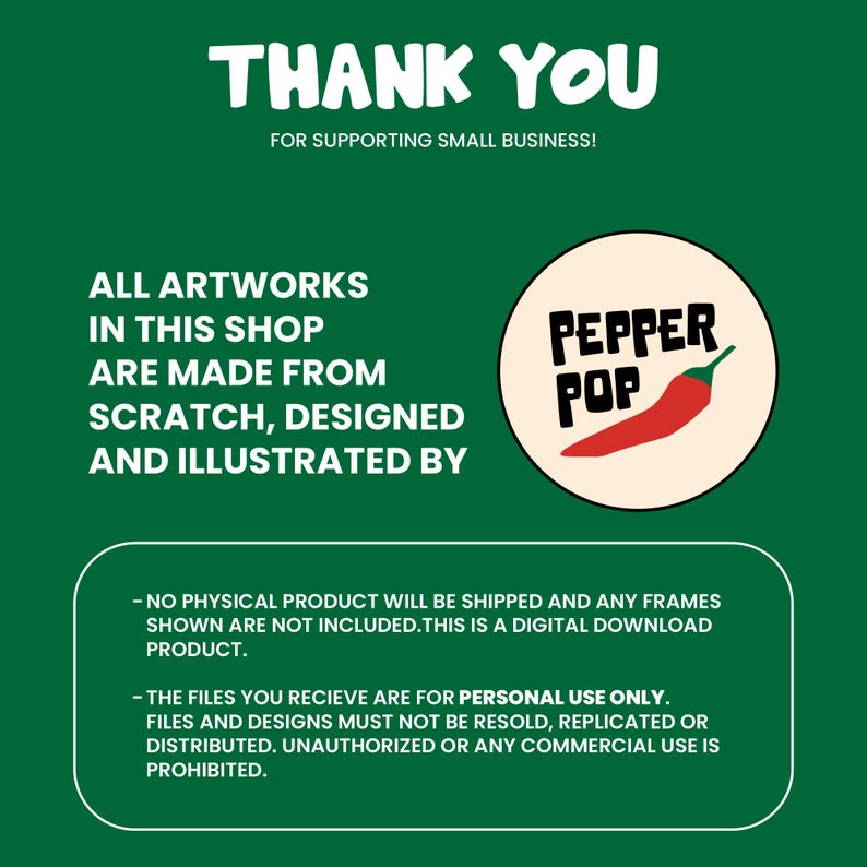 May include: A green background with white text that says "Thank You for supporting small business!" and "All artworks in this shop are made from scratch, designed and illustrated by". A red chili pepper with a white circle around it that says "Pepper Pop". Below the text is a white box with black text that says "No physical product will be shipped and any frames shown are not included. This is a digital download product." and "The files you receive are for personal use only. Files and designs must not be resold, replicated or distributed. Unauthorized or any commercial use is prohibited."