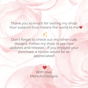 May include: A digital graphic with a soft pink floral background featuring black text that reads: Thank you so much for visiting my shop! Your support truly means the world to me. Don't forget to check out my other cute designs. Follow my shop to see new updates and releases. If you enjoyed your purchase, a review would be so appreciated! With love, MericArtDesigns.