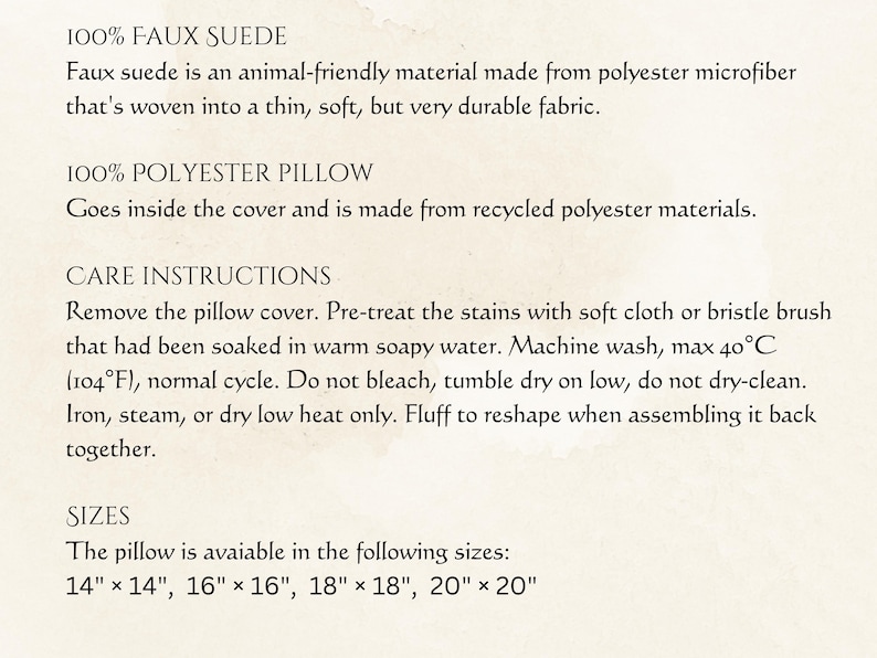 May include: Text on a cream-colored background details the materials and care instructions for a pillow. The pillow is made of faux suede and a 100% polyester fill. Care instructions include washing at 104&deg;F, and the pillow is available in sizes from 14" x 14" to 20" x 20".
