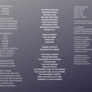 May include: A list of book titles with author names, including "The Cruel Prince", "The Wicked King", "The Queen of Nothing", "Stolen Heir", "The Lost Sisters", "Book of Night", "The Darkest Part of the Forest", "The Coldest Girl in Coldtown", "The Prisoners Throne", "How the King of Elfham Learned to Hate Stories", "Jennifer Rush", "Erased", "Reborn", "Altered", "Amelia Hutchins", "Sleeping with Monsters", "Revealing the Monster", "Becoming the Monster", "Playing with Monsters", "Reven Kennedy", "Gild", "Glint", "Gleam", "Glow", "Gold", "For the Love of Cupidity", "Crimes of Cupidity", "Bonds of Cupidity", "Sheer Cupidity", "Hannah Whitten", "The Foxglove King", "The Hemlock Queen", "Holly Renee", "A Kingdom of Fire and Fate", "A Kingdom of Venom and Vows", "A Kingdom of Stars and Shadows", "A Kingdom of Blood and Betrayal", "The Hunted Heir", "The Veiled Kingdom", "Victoria Aveline", "Resisting Maxu", "Freeing Luka", "Ruling Sikthand", "Saving Verakko", "Tempting Auzed", "Choosing Theo", "Releasing Maladek", "Using Fejo", "Adalyn Grace", "Belladonna", "Foxglove", "Wisteria", "Amber V Nicole", "The Book of Azrael", "Victoria Aveyard", "Cruel Crown", "Red Queen", "Kings Cage", "War Storm", "Broken Throne", "PC Cast and Kristin Cast", "House of Night Series 1-12", "LJ Andrews", "The Broken Kingdoms 1-6", "Song of Sorrows and Fate", "Reign of Stars and Fire", "Scarlett St. Clair", "A Touch of Darkness", "A Touch of Ruin", "A Touch of Malice", "A Touch of Chaos", "A Game of Fate", "A Game of Retribution", "A Game of Gods", "Elizabeth Helen", "Bonded by Thorns", "Woven by Gold", "Forced by Malice", "Broken by Daylight".
