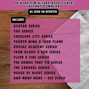 May include: A pink background with white text listing book series titles, including ACOTAR, TOG, Crescent City, Fourth Wing & Iron Flame, Zodiac Academy, From Blood & Ash, Flesh & Fire, The Bonds That Tie, The Caraval, House of Night, and many more. The text also includes "Printable Miniature Book Covers, Instant Download, As Seen On Booktok, Includes".