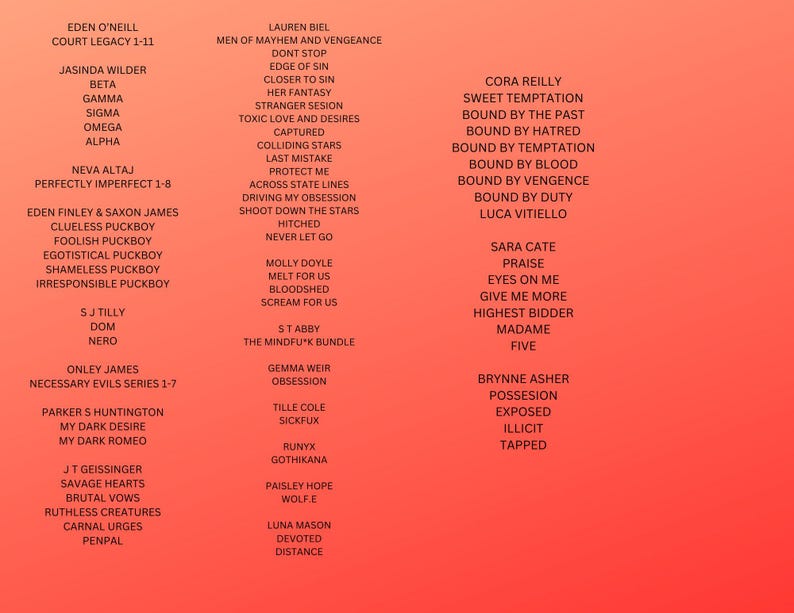 May include: A red background with a list of names and titles in black text. The names are organised in columns, with each column representing a different author or series. The text includes titles such as "Court Legacy", "Perfectly Imperfect", "Necessary Evils Series", "Savage Hearts", "Possession", "Sweet Temptation", "Bound by the Past", "Bound by Hatred", "Bound by Temptation", "Bound by Blood", "Bound by Vengeance", "Bound by Duty", "Eyes on Me", "Give Me More", "Highest Bidder", "Madame", "Five", "Praise", "Devoted", "Distance", "Runyx", "Gothika", "Wolf.E", "Sickfux", "The Mindfuk Bundle", "Bloodshed", "Scream for Us", "Melt for Us", "Never Let Go", "Hitched", "Shoot Down the Stars", "Driving My Obsession", "Across State Lines", "Protect Me", "Last Mistake", "Colliding Stars", "Captured", "Toxic Love and Desires", "Stranger Session", "Her Fantasy", "Closer to Sin", "Edge of Sin", "Don't Stop", "Men of Mayhem and Vengeance", "Penpal", "Carnal Urges", "Ruthless Creatures", "Brutal Vows", "My Dark Romeo", "My Dark Desire", "My Dark Desire", "Parker S Huntington", "Necessary Evils Series 1-7", "Nero", "Dom", "S J Tilly", "Irresponsible Puckboy", "Shameless Puckboy", "Egotistical Puckboy", "Foolish Puckboy", "Clueless Puckboy", "Eden Finley & Saxon James", "Perfectly Imperfect 1-8", "Neva Alta", "Alpha", "Omega", "Sigma", "Gamma", "Beta", "Jasinda Wilder", "Court Legacy 1-11", "Eden O'Neill".