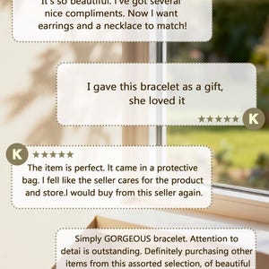 May include: A graphic display featuring four customer reviews with five-star ratings. The text includes: 'It's so beautiful. I've got several nice compliments. Now I want earrings and a necklace to match!', 'I gave this bracelet as a gift, she loved it', 'The item is perfect. It came in a protective bag. I fell like the seller cares for the product and store.I would buy from this seller again.', and 'Simply GORGEOUS bracelet. Attention to detai is outstanding. Definitely purchasing other items from this assorted selection, of beautiful pieces, to cherish for a life time.'
