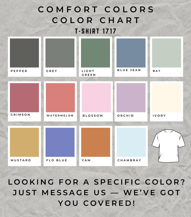 May include: Color chart for t-shirts with 12 different color swatches. The colors are: Pepper, Grey, Light Green, Blue Jean, Bay, Crimson, Watermelon, Blossom, Orchid, Ivory, Mustard, Flo Blue, Yam, Chambray. The text "COMFORT COLORS COLOR CHART T-SHIRT 1717" is at the top of the chart. The text "LOOKING FOR A SPECIFIC COLOR? JUST MESSAGE US - WE'VE GOT YOU COVERED!" is at the bottom of the chart.