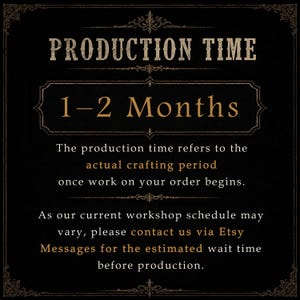 May include: A black informational graphic with gold text that reads: PRODUCTION TIME 1-2 Months. The production time refers to the actual crafting period once work on your order begins. As our current workshop schedule may vary, please contact us via Etsy Messages for the estimated wait time before production.
