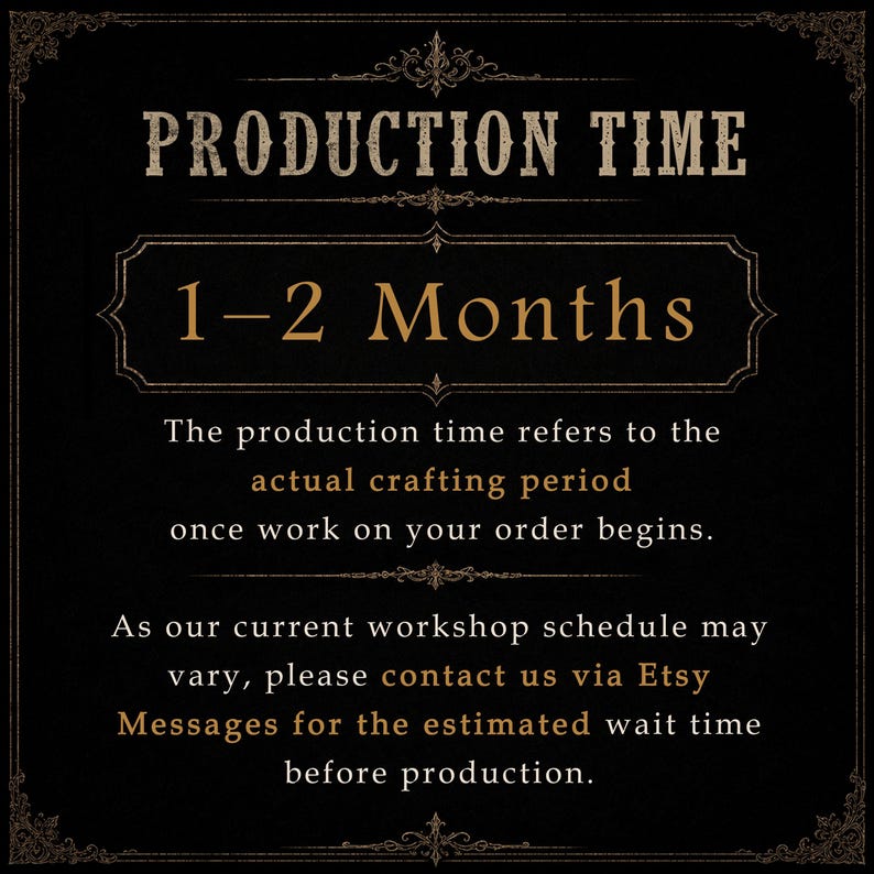 May include: A black informational graphic with gold text that reads: PRODUCTION TIME 1-2 Months. The production time refers to the actual crafting period once work on your order begins. As our current workshop schedule may vary, please contact us via Etsy Messages for the estimated wait time before production.