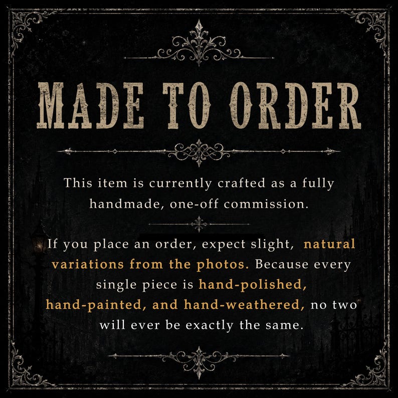 May include: A black rectangular sign with ornate white borders and decorative flourishes. The text reads: MADE TO ORDER. This item is currently crafted as a fully handmade, one-off commission. If you place an order, expect slight, natural variations from the photos. Because every single piece is hand-polished, hand-painted, and hand-weathered, no two will ever be exactly the same.