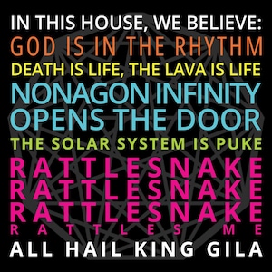 Può includere: Un grafico in bianco e nero con una forma di nonagono al centro. Il testo "IN THIS HOUSE, WE BELIEVE: GOD IS IN THE RHYTHM DEATH IS LIFE, THE LAVA IS LIFE NONAGON INFINITY OPENS THE DOOR THE SOLAR SYSTEM IS PUKE RATTLESNAKE RATTLESNAKE RATTLESNAKE RA  ES  ME ALL HAIL KING GILA" è scritto in lettere colorate attorno al nonagono.