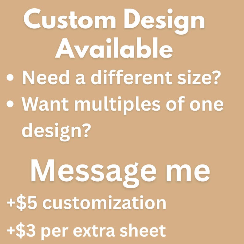 May include: A tan graphic with white text that reads: Custom Design Available. Need a different size? Want multiples of one design? Message me. The text also includes information regarding customization and extra sheet costs for the customer.