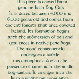 May include: A certificate of authenticity for a piece of Irish bog wood, carved from genuine Irish bog oak. The certificate states that the wood is dated between 4,000 and 6,000 years old and comes from ancient forests that once covered Ireland. The wood undergoes a subtle metamorphosis due to the presence of tannins in the acidic bog-water.