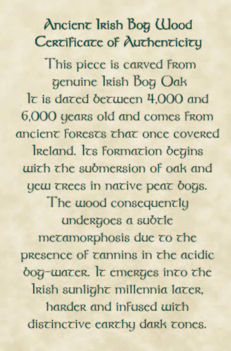 May include: A certificate of authenticity for a piece of Irish bog wood, carved from genuine Irish bog oak. The certificate states that the wood is dated between 4,000 and 6,000 years old and comes from ancient forests that once covered Ireland. The wood undergoes a subtle metamorphosis due to the presence of tannins in the acidic bog-water.