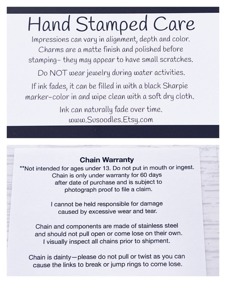 Puede incluir: Una tarjeta en blanco y negro con instrucciones para el cuidado de las joyas estampadas a mano. La tarjeta incluye informaci&oacute;n sobre los materiales utilizados, c&oacute;mo limpiar las joyas y una garant&iacute;a para la cadena. El texto de la tarjeta dice: "Hand Stamped Care", "Las impresiones pueden variar en alineaci&oacute;n, profundidad y color. Los abalorios tienen un acabado mate y se pulen antes del estampado, por lo que pueden presentar peque&ntilde;os ara&ntilde;azos. NO use joyas durante las actividades acu&aacute;ticas. Si la tinta se desvanece, se puede rellenar con un marcador Sharpie negro y limpiar con un pa&ntilde;o suave y seco. La tinta puede desvanecerse naturalmente con el tiempo. www.Susoodles.Etsy.com", "Chain Warranty", "**No est&aacute; dise&ntilde;ado para ni&ntilde;os menores de 13 a&ntilde;os. No se debe poner en la boca ni ingerir. La cadena solo tiene garant&iacute;a durante 60 d&iacute;as despu&eacute;s de la fecha de compra y est&aacute; sujeta a una prueba fotogr&aacute;fica para presentar una reclamaci&oacute;n. No puedo ser considerado responsable de los da&ntilde;os causados por el desgaste excesivo. La cadena y los componentes est&aacute;n hechos de acero inoxidable y no deben abrirse ni soltarse por s&iacute; solos. Inspecciono visualmente todas las cadenas antes del env&iacute;o. La cadena es delicada, por favor, no tire ni retuerza, ya que puede causar que los eslabones se rompan o que los anillos salten."