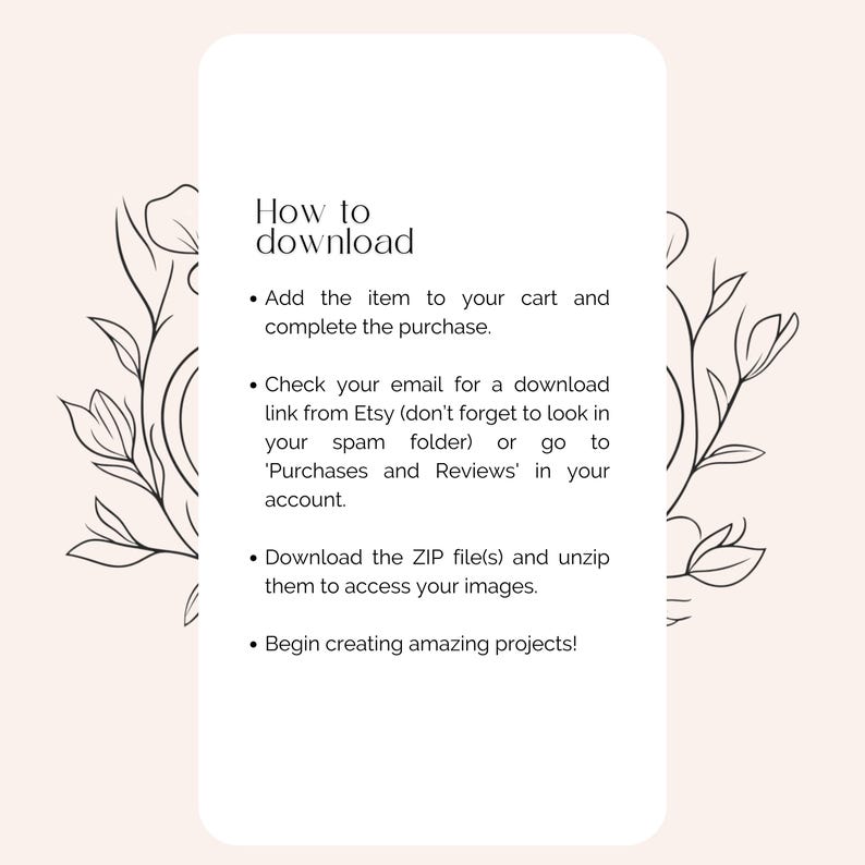 May include: A white background with black text outlining how to download digital items from Etsy. The text includes instructions to add the item to your cart, check your email for a download link, and download the ZIP file. The text is surrounded by a floral design.