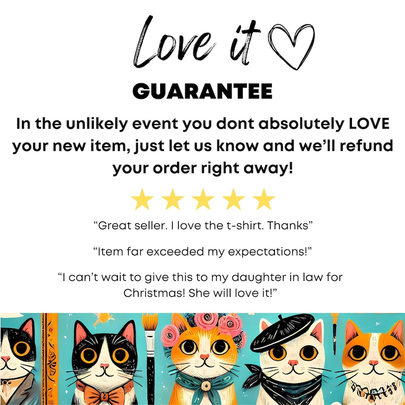 May include: A guarantee of satisfaction is offered for purchases. The text "Love it" is displayed with a heart icon. Five yellow stars are shown below the text. The text "Great seller. I love the t-shirt. Thanks" is displayed. The text "Item far exceeded my expectations!" is displayed. The text "I can't wait to give this to my daughter in law for Christmas! She will love it!" is displayed. The image shows four cartoon cats with different accessories. The cats are orange, white, and black. The background is blue with a white stripe.