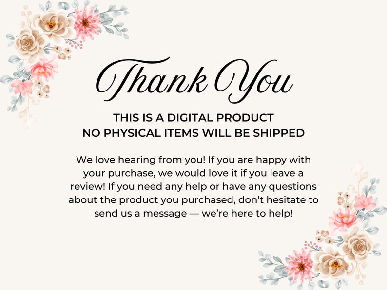 a message that reads "Thank You" in a floral border. The message states that the product is a digital product and no physical items will be shipped. It also mentions that the company loves hearing from customers and encourages them to leave a review if they are happy with their purchase. The message also provides a contact information for customers to send a message if they have any questions or concerns about the product.