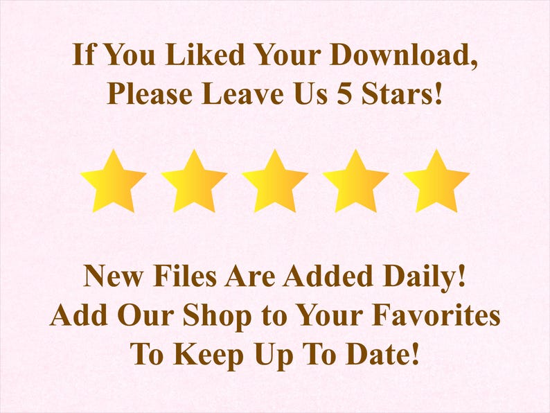 May include: A light pink graphic with text and five gold stars. The text reads: "If You Liked Your Download, Please Leave Us 5 Stars!" and "New Files Are Added Daily! Add Our Shop to Your Favorites To Keep Up To Date!"