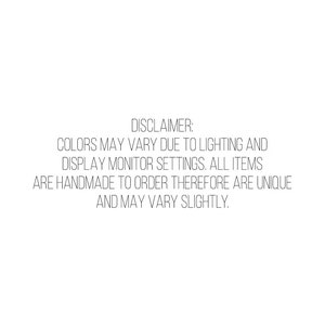 May include: White background with black text that reads: DISCLAIMER: COLORS MAY VARY DUE TO LIGHTING AND DISPLAY MONITOR SETTINGS. ALL ITEMS ARE HANDMADE TO ORDER THEREFORE ARE UNIQUE AND MAY VARY SLIGHTLY.