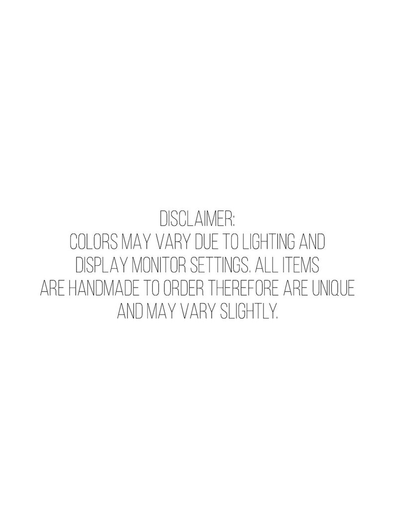 May include: White background with black text that reads: DISCLAIMER: COLORS MAY VARY DUE TO LIGHTING AND DISPLAY MONITOR SETTINGS. ALL ITEMS ARE HANDMADE TO ORDER THEREFORE ARE UNIQUE AND MAY VARY SLIGHTLY.