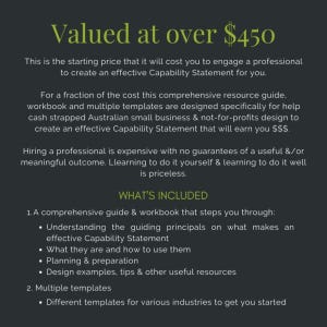 May include: A black and white text document with the title "Valued at over $450". The document describes a comprehensive guide and workbook for creating an effective Capability Statement. The document also includes a list of what's included in the guide and workbook, such as understanding the guiding principles, planning and preparation, and design examples.