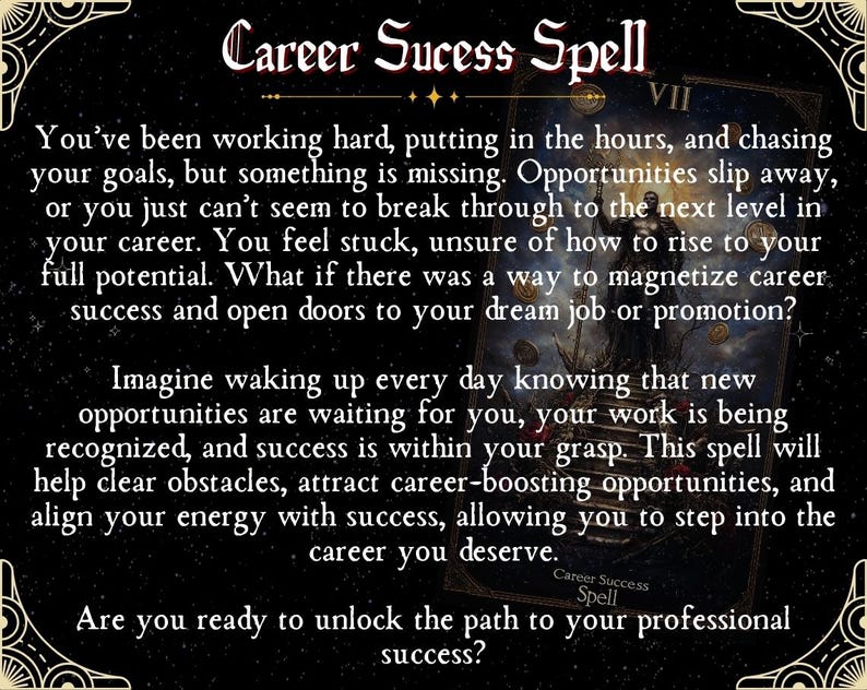 May include: A black and gold tarot card with the text "Career Success Spell" and the Roman numeral VII. The card features a dark background with a mystical image of a figure holding a staff and a golden orb. The text on the card reads: "You've been working hard, putting in the hours, and chasing your goals, but something is missing. Opportunities slip away, or you just can't seem to break through to the next level in your career. You feel stuck, unsure of how to rise to your full potential. What if there was a way to magnetize career success and open doors to your dream job or promotion? Imagine waking up every day knowing that new opportunities are waiting for you, your work is being recognized, and success is within your grasp. This spell will help clear obstacles, attract career-boosting opportunities, and align your energy with success, allowing you to step into the career you deserve. Career Success Spell Are you ready to unlock the path to your professional success?"